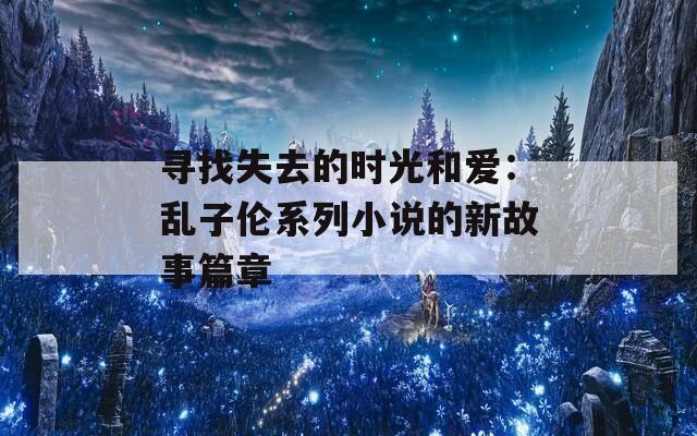 寻找失去的时光和爱：乱子伦系列小说的新故事篇章