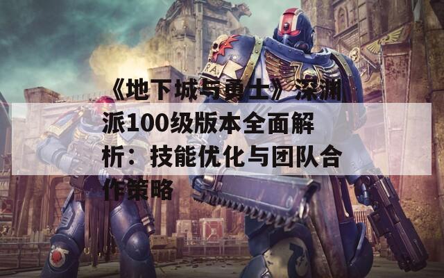 《地下城与勇士》深渊派100级版本全面解析：技能优化与团队合作策略