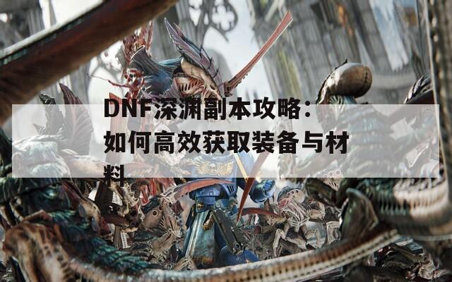 DNF深渊副本攻略：如何高效获取装备与材料