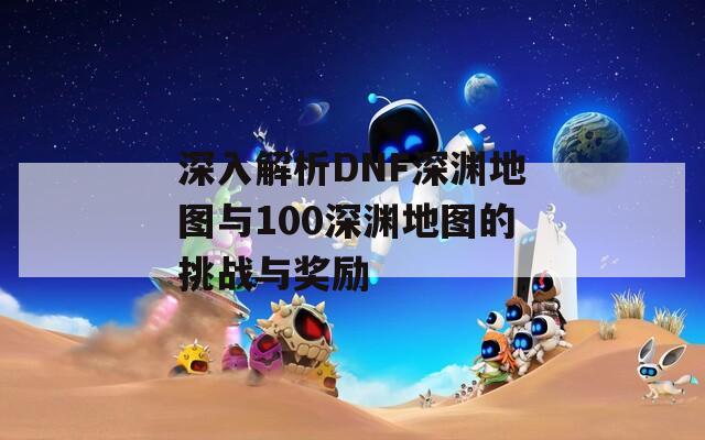 深入解析DNF深渊地图与100深渊地图的挑战与奖励