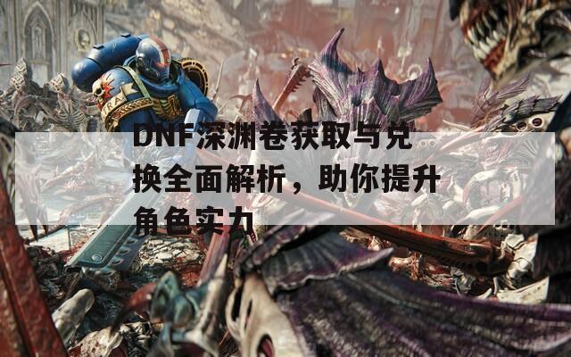 DNF深渊卷获取与兑换全面解析，助你提升角色实力