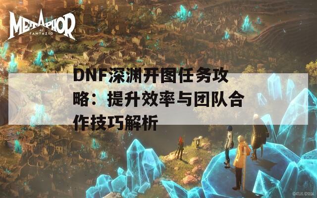 DNF深渊开图任务攻略：提升效率与团队合作技巧解析