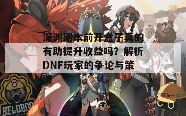 深渊副本前开盒子真的有助提升收益吗？解析DNF玩家的争论与策略