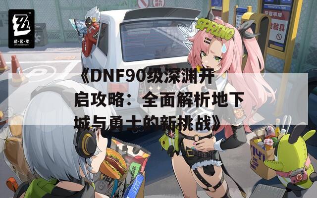 《DNF90级深渊开启攻略：全面解析地下城与勇士的新挑战》