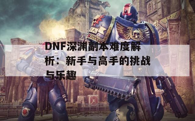 DNF深渊副本难度解析：新手与高手的挑战与乐趣