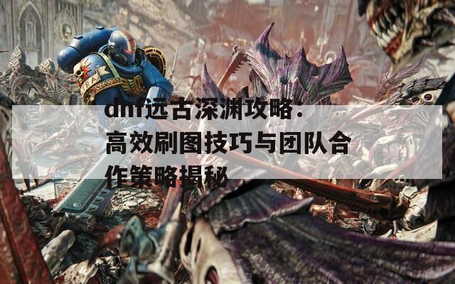 dnf远古深渊攻略：高效刷图技巧与团队合作策略揭秘