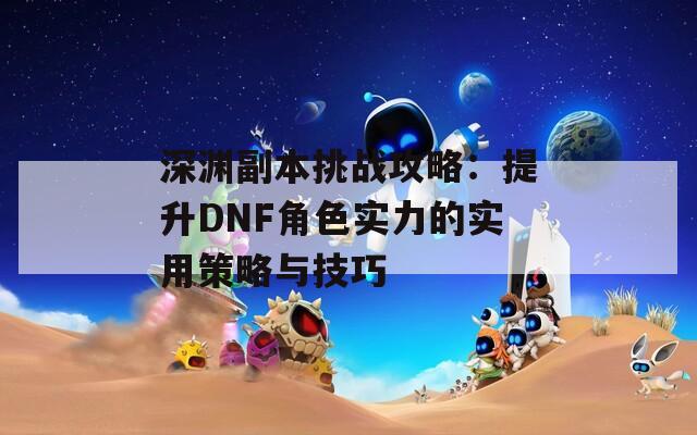 深渊副本挑战攻略：提升DNF角色实力的实用策略与技巧