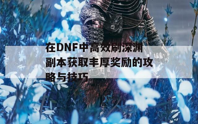 在DNF中高效刷深渊副本获取丰厚奖励的攻略与技巧