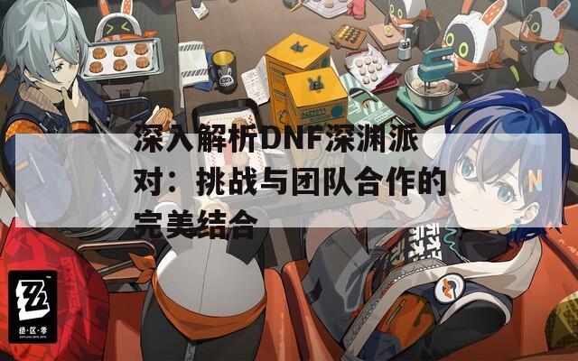 深入解析DNF深渊派对：挑战与团队合作的完美结合