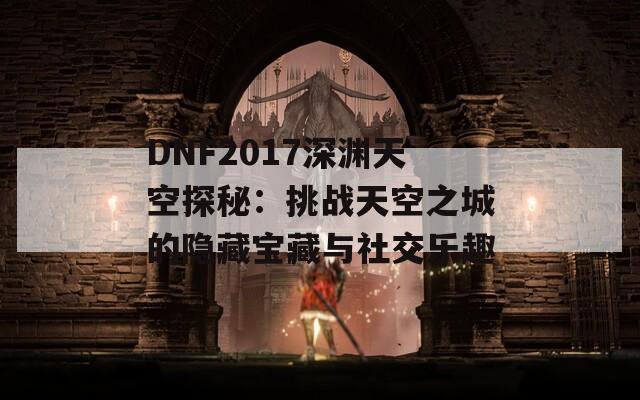 DNF2017深渊天空探秘：挑战天空之城的隐藏宝藏与社交乐趣