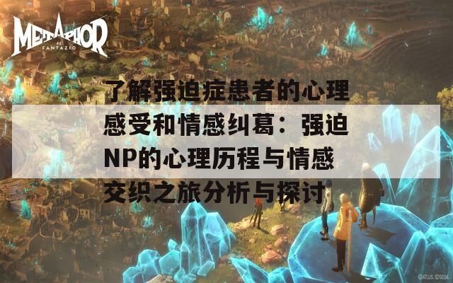 了解强迫症患者的心理感受和情感纠葛：强迫NP的心理历程与情感交织之旅分析与探讨