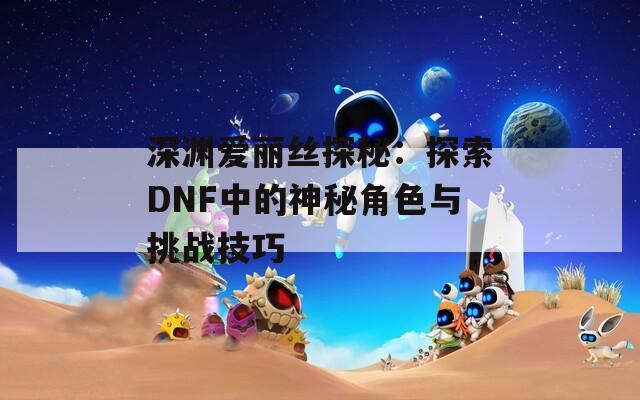 深渊爱丽丝探秘：探索DNF中的神秘角色与挑战技巧