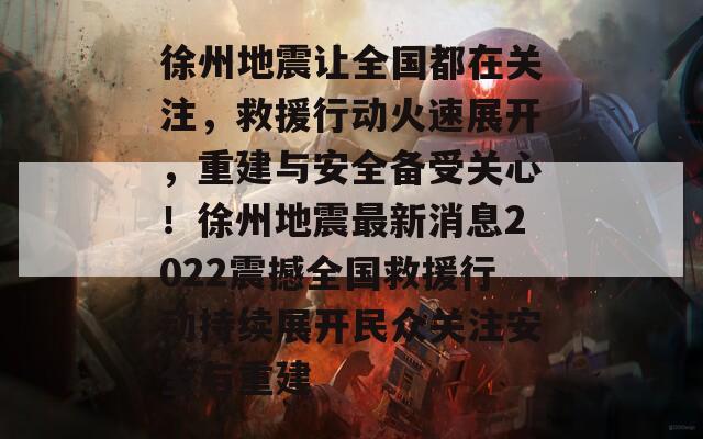 徐州地震让全国都在关注，救援行动火速展开，重建与安全备受关心！徐州地震最新消息2022震撼全国救援行动持续展开民众关注安全与重建