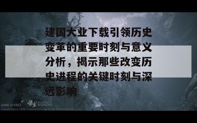 建国大业下载引领历史变革的重要时刻与意义分析，揭示那些改变历史进程的关键时刻与深远影响