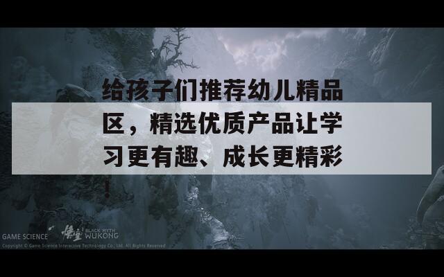 给孩子们推荐幼儿精品区，精选优质产品让学习更有趣、成长更精彩！