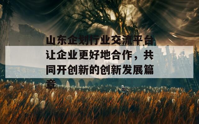 山东企划行业交流平台让企业更好地合作，共同开创新的创新发展篇章