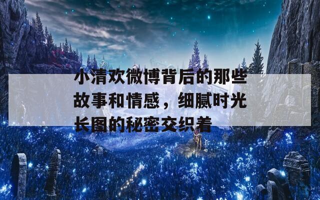 小清欢微博背后的那些故事和情感，细腻时光长图的秘密交织着