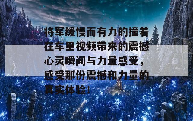 将军缓慢而有力的撞着在车里视频带来的震撼心灵瞬间与力量感受，感受那份震撼和力量的真实体验！