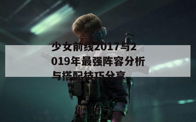 少女前线2017与2019年最强阵容分析与搭配技巧分享