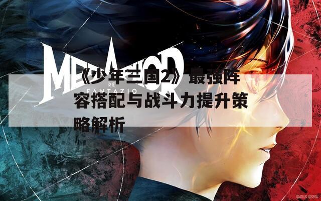 《少年三国2》最强阵容搭配与战斗力提升策略解析