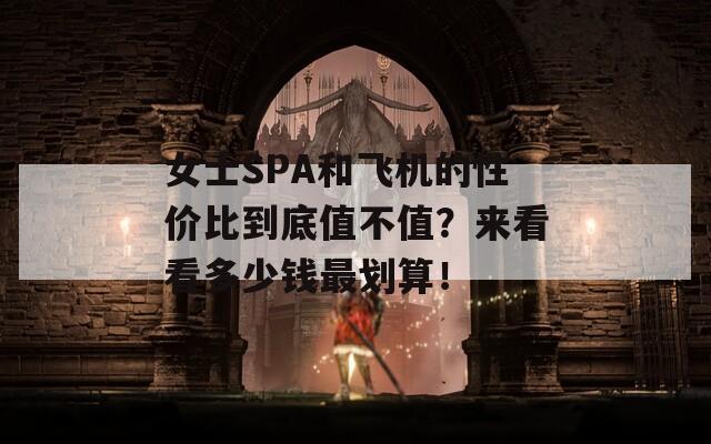 女士SPA和飞机的性价比到底值不值？来看看多少钱最划算！