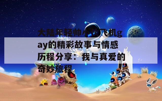 大陆年轻帅小伙飞机gay的精彩故事与情感历程分享：我与真爱的奇妙旅程