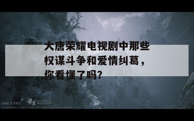 大唐荣耀电视剧中那些权谋斗争和爱情纠葛，你看懂了吗？