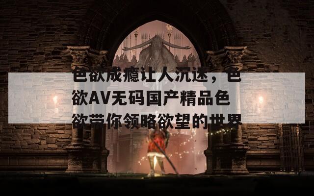 色欲成瘾让人沉迷，色欲AV无码国产精品色欲带你领略欲望的世界