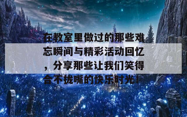 在教室里做过的那些难忘瞬间与精彩活动回忆，分享那些让我们笑得合不拢嘴的快乐时光！