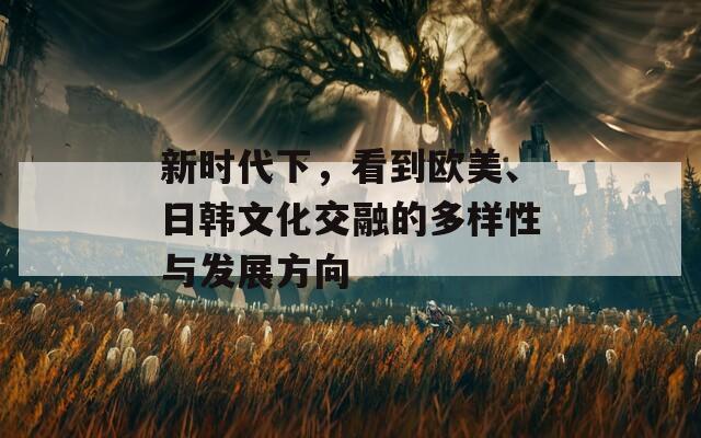 新时代下，看到欧美、日韩文化交融的多样性与发展方向