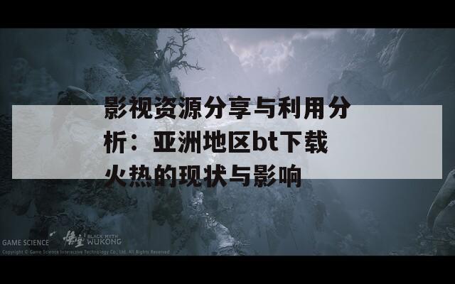 影视资源分享与利用分析：亚洲地区bt下载火热的现状与影响