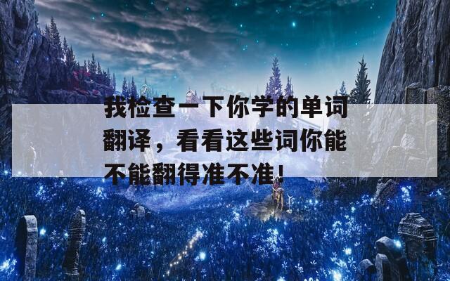 我检查一下你学的单词翻译，看看这些词你能不能翻得准不准！