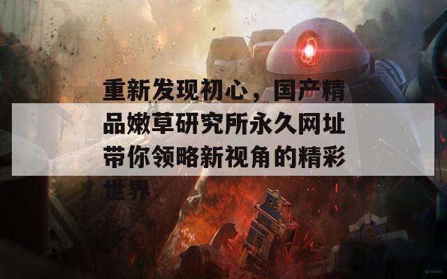 重新发现初心，国产精品嫩草研究所永久网址带你领略新视角的精彩世界