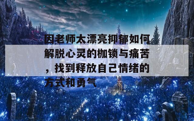 因老师太漂亮抑郁如何解脱心灵的枷锁与痛苦，找到释放自己情绪的方式和勇气