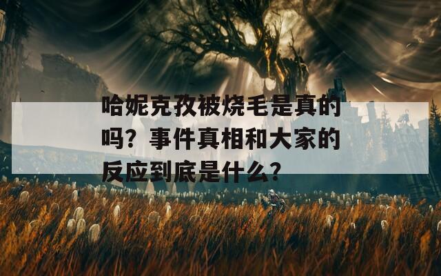 哈妮克孜被烧毛是真的吗？事件真相和大家的反应到底是什么？