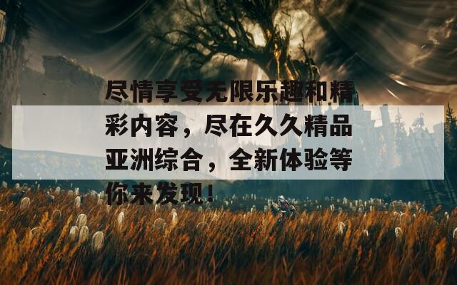 尽情享受无限乐趣和精彩内容，尽在久久精品亚洲综合，全新体验等你来发现！