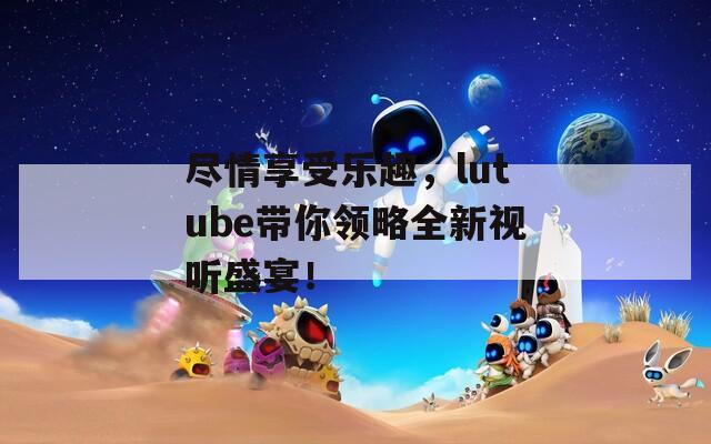 尽情享受乐趣，lutube带你领略全新视听盛宴！