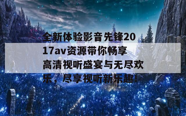 全新体验影音先锋2017av资源带你畅享高清视听盛宴与无尽欢乐，尽享视听新乐趣！