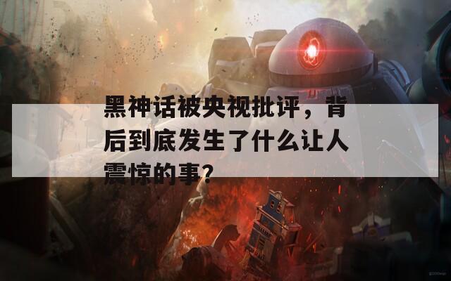 黑神话被央视批评，背后到底发生了什么让人震惊的事？