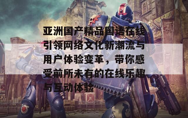 亚洲国产精品国语在线引领网络文化新潮流与用户体验变革，带你感受前所未有的在线乐趣与互动体验