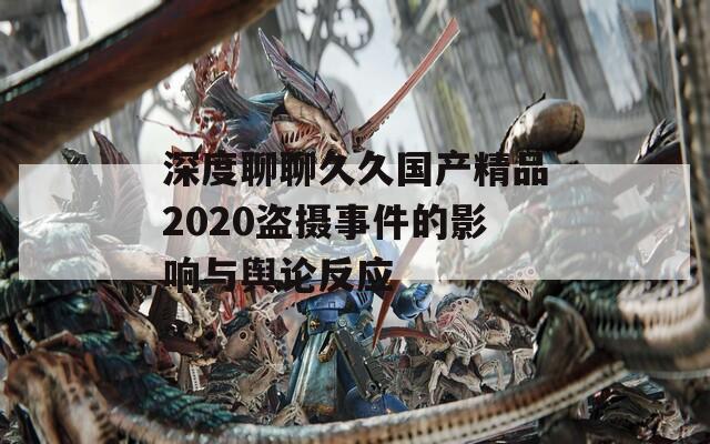 深度聊聊久久国产精品2020盗摄事件的影响与舆论反应