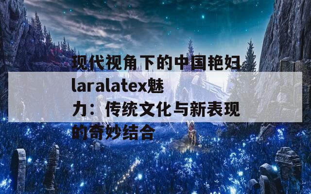 现代视角下的中国艳妇laralatex魅力：传统文化与新表现的奇妙结合