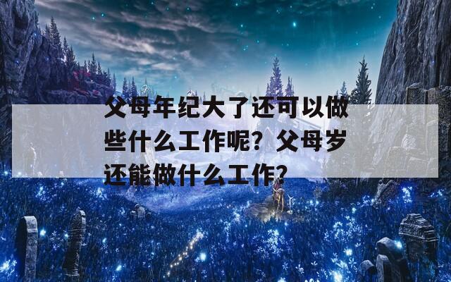 父母年纪大了还可以做些什么工作呢？父母岁还能做什么工作？