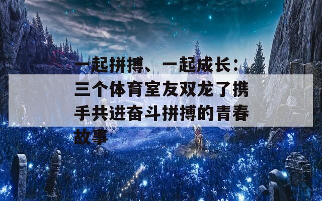 一起拼搏、一起成长：三个体育室友双龙了携手共进奋斗拼搏的青春故事