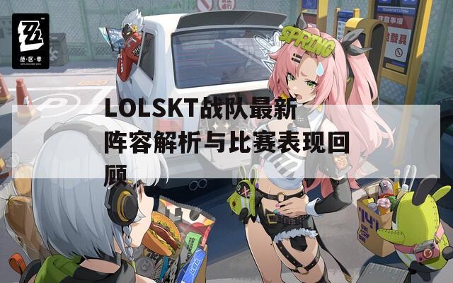 LOLSKT战队最新阵容解析与比赛表现回顾