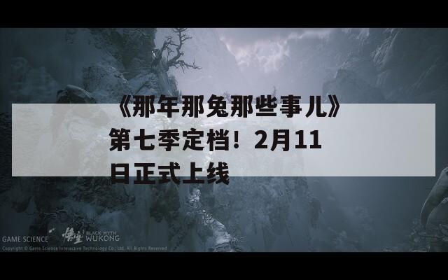 《那年那兔那些事儿》第七季定档！2月11日正式上线