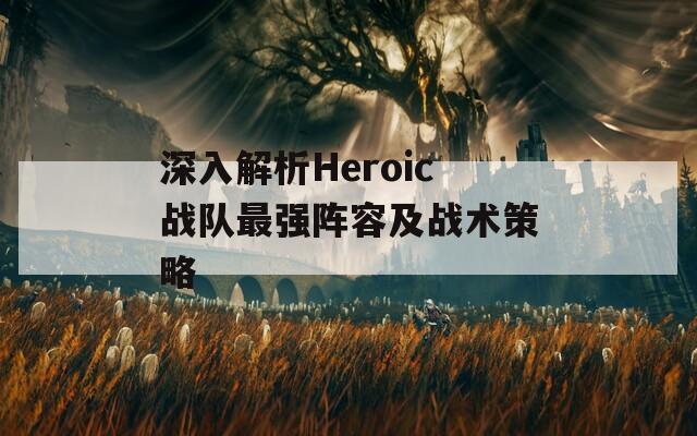 深入解析Heroic战队最强阵容及战术策略