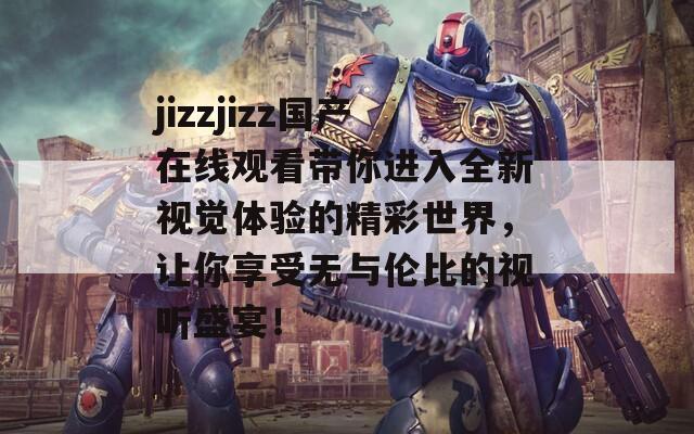 jizzjizz国产在线观看带你进入全新视觉体验的精彩世界，让你享受无与伦比的视听盛宴！