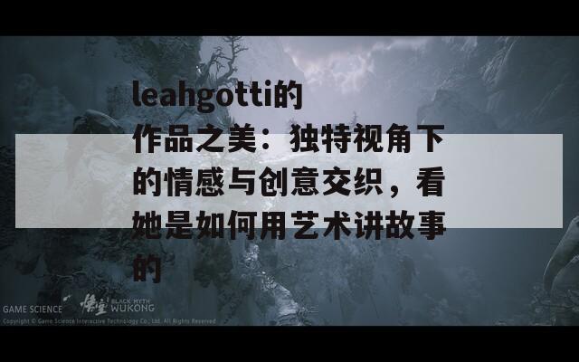 leahgotti的作品之美：独特视角下的情感与创意交织，看她是如何用艺术讲故事的