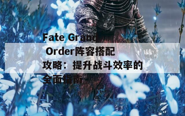 Fate Grand Order阵容搭配攻略：提升战斗效率的全面指南